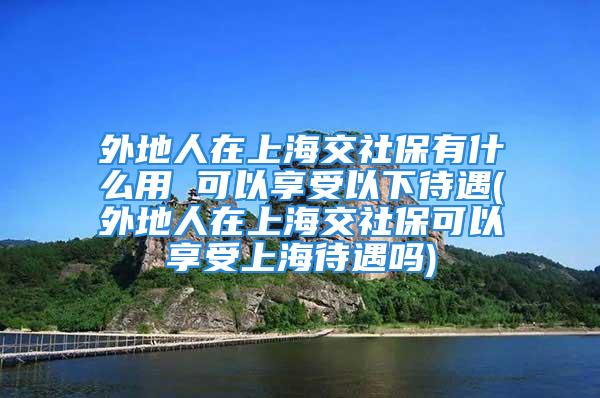 外地人在上海交社保有什么用 可以享受以下待遇(外地人在上海交社?？梢韵硎苌虾４鰡?