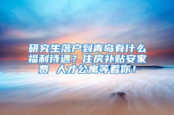 研究生落戶到青島有什么福利待遇？住房補(bǔ)貼安家費(fèi) 人才公寓等著你！