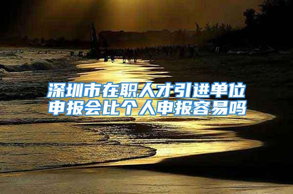 深圳市在職人才引進單位申報會比個人申報容易嗎