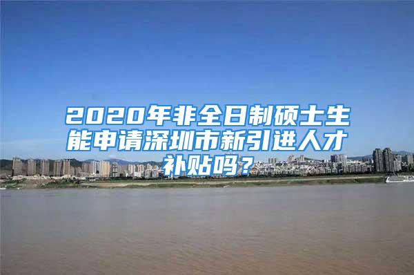 2020年非全日制碩士生能申請深圳市新引進人才補貼嗎？