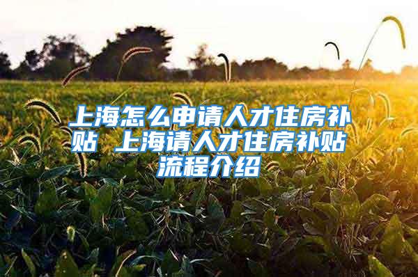 上海怎么申請人才住房補(bǔ)貼 上海請人才住房補(bǔ)貼流程介紹