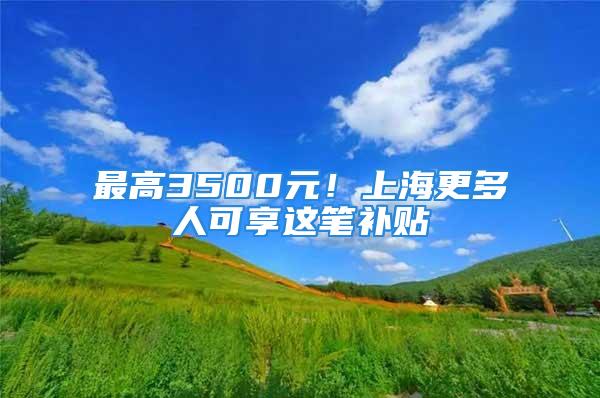 最高3500元！上海更多人可享這筆補(bǔ)貼