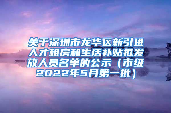 關(guān)于深圳市龍華區(qū)新引進(jìn)人才租房和生活補(bǔ)貼擬發(fā)放人員名單的公示（市級2022年5月第一批）