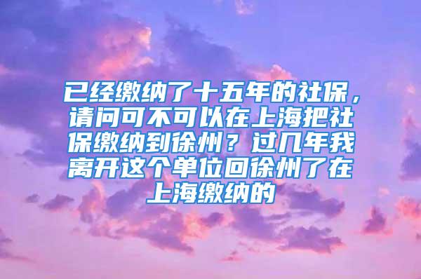 已經(jīng)繳納了十五年的社保，請問可不可以在上海把社保繳納到徐州？過幾年我離開這個單位回徐州了在上海繳納的