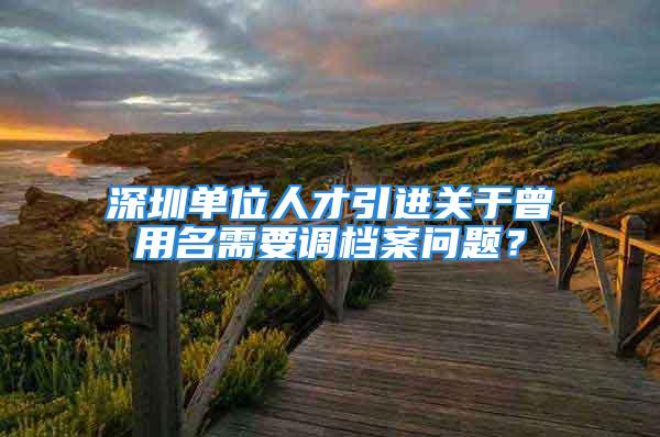 深圳單位人才引進(jìn)關(guān)于曾用名需要調(diào)檔案問題？