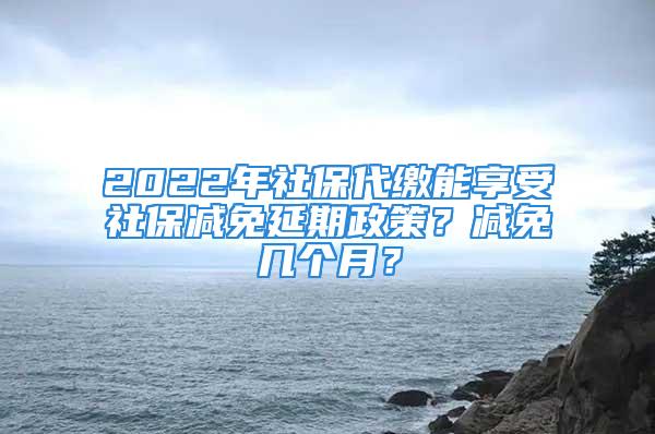 2022年社保代繳能享受社保減免延期政策？減免幾個月？