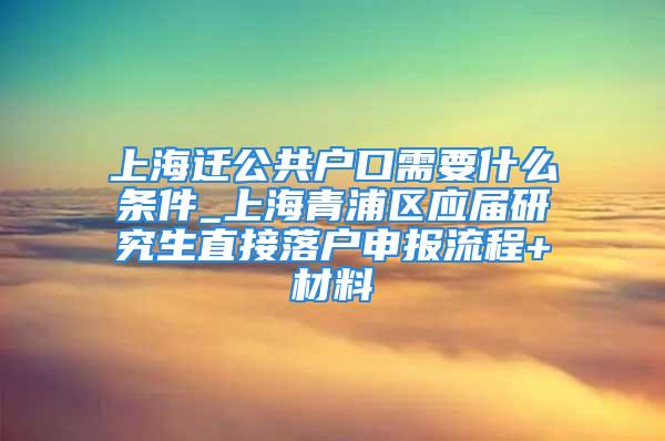 上海遷公共戶口需要什么條件_上海青浦區(qū)應(yīng)屆研究生直接落戶申報流程+材料