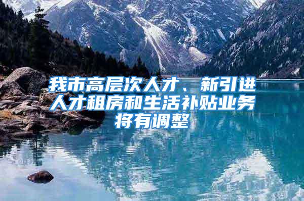 我市高層次人才、新引進(jìn)人才租房和生活補(bǔ)貼業(yè)務(wù)將有調(diào)整