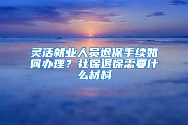 靈活就業(yè)人員退保手續(xù)如何辦理？社保退保需要什么材料