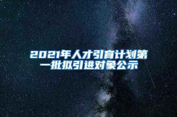 2021年人才引育計(jì)劃第一批擬引進(jìn)對(duì)象公示