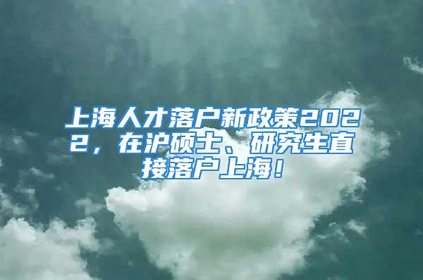 上海人才落戶新政策2022，在滬碩士、研究生直接落戶上海！