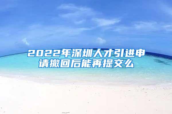 2022年深圳人才引進(jìn)申請(qǐng)撤回后能再提交么