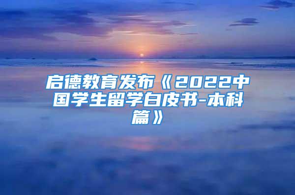 啟德教育發(fā)布《2022中國學(xué)生留學(xué)白皮書-本科篇》