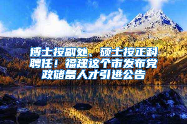 博士按副處、碩士按正科聘任！福建這個(gè)市發(fā)布黨政儲(chǔ)備人才引進(jìn)公告