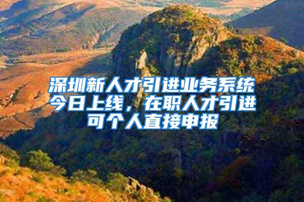 深圳新人才引進業(yè)務(wù)系統(tǒng)今日上線，在職人才引進可個人直接申報