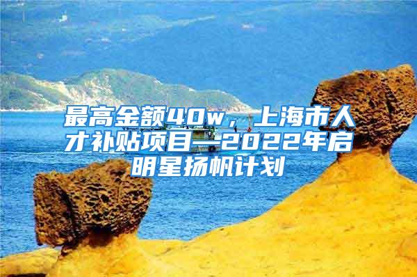 最高金額40w，上海市人才補(bǔ)貼項(xiàng)目—2022年啟明星揚(yáng)帆計(jì)劃