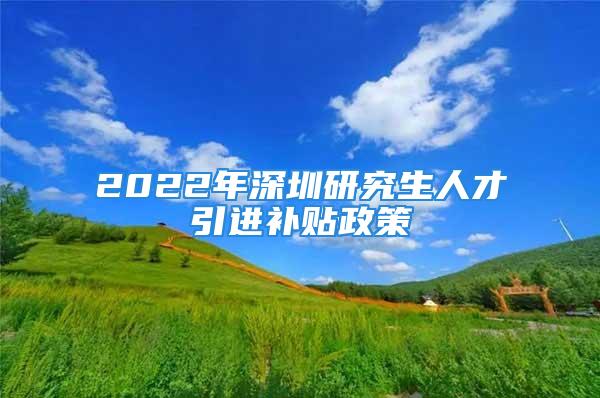 2022年深圳研究生人才引進(jìn)補(bǔ)貼政策