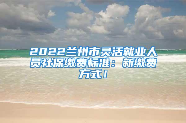 2022蘭州市靈活就業(yè)人員社保繳費標(biāo)準(zhǔn)：新繳費方式！