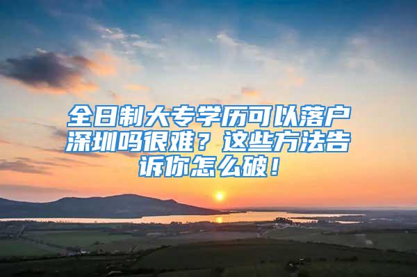 全日制大專學(xué)歷可以落戶深圳嗎很難？這些方法告訴你怎么破！