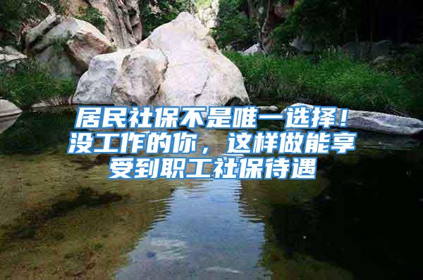 居民社保不是唯一選擇！沒工作的你，這樣做能享受到職工社保待遇