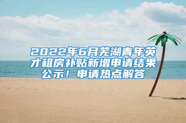 2022年6月蕪湖青年英才租房補貼新增申請結(jié)果公示！申請熱點解答→