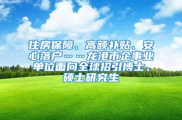 住房保障、高額補(bǔ)貼、安心落戶……龍港市企事業(yè)單位面向全球招引博士、碩士研究生