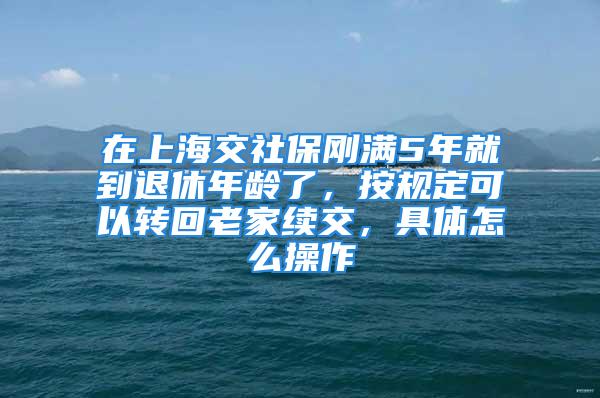 在上海交社保剛滿5年就到退休年齡了，按規(guī)定可以轉(zhuǎn)回老家續(xù)交，具體怎么操作