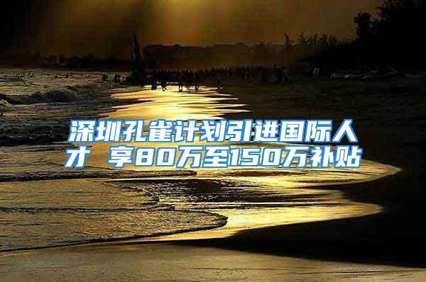 深圳孔雀計(jì)劃引進(jìn)國(guó)際人才 享80萬(wàn)至150萬(wàn)補(bǔ)貼