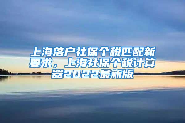 上海落戶社保個稅匹配新要求，上海社保個稅計算器2022最新版