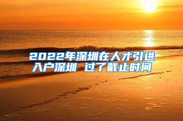 2022年深圳在人才引進入戶深圳 過了截止時間