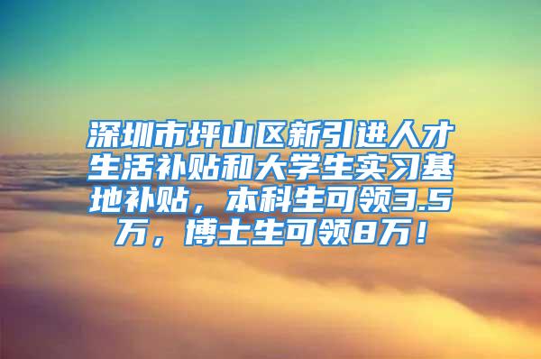 深圳市坪山區(qū)新引進(jìn)人才生活補(bǔ)貼和大學(xué)生實(shí)習(xí)基地補(bǔ)貼，本科生可領(lǐng)3.5萬(wàn)，博士生可領(lǐng)8萬(wàn)！