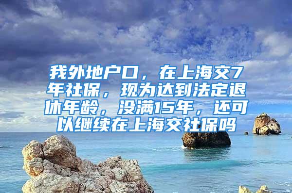 我外地戶口，在上海交7年社保，現(xiàn)為達到法定退休年齡，沒滿15年，還可以繼續(xù)在上海交社保嗎