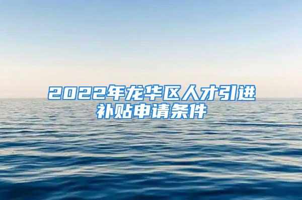 2022年龍華區(qū)人才引進(jìn)補(bǔ)貼申請條件