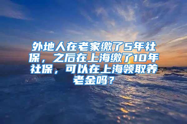 外地人在老家繳了5年社保，之后在上海繳了10年社保，可以在上海領取養(yǎng)老金嗎？