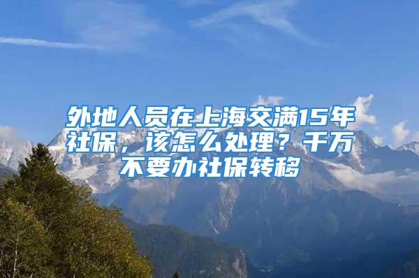 外地人員在上海交滿15年社保，該怎么處理？千萬不要辦社保轉(zhuǎn)移