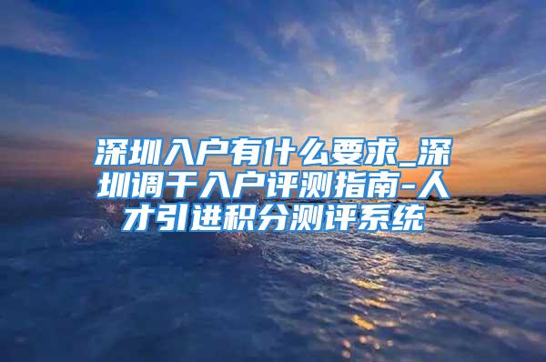 深圳入戶有什么要求_深圳調(diào)干入戶評測指南-人才引進(jìn)積分測評系統(tǒng)