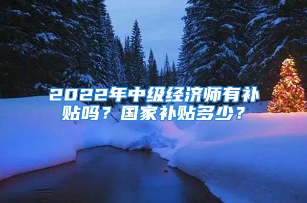 2022年中級經(jīng)濟(jì)師有補(bǔ)貼嗎？國家補(bǔ)貼多少？