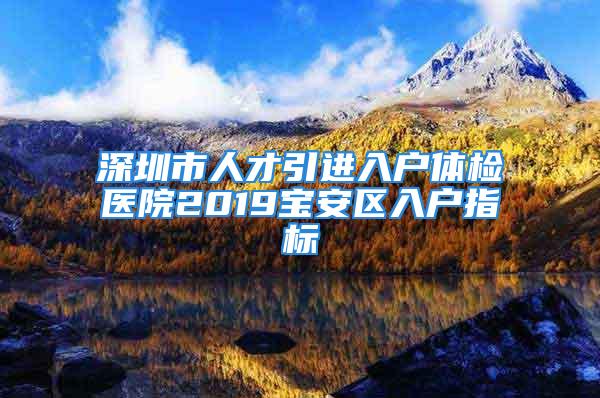 深圳市人才引進入戶體檢醫(yī)院2019寶安區(qū)入戶指標