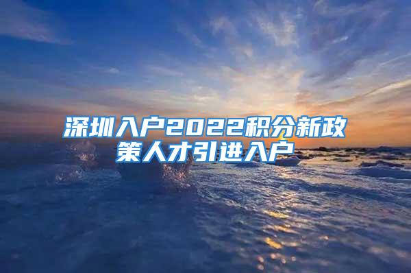 深圳入戶2022積分新政策人才引進入戶