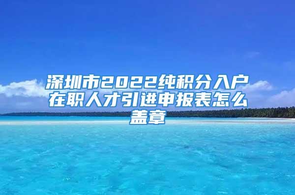 深圳市2022純積分入戶在職人才引進(jìn)申報(bào)表怎么蓋章