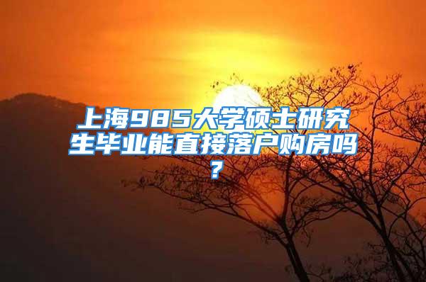 上海985大學(xué)碩士研究生畢業(yè)能直接落戶購(gòu)房嗎？