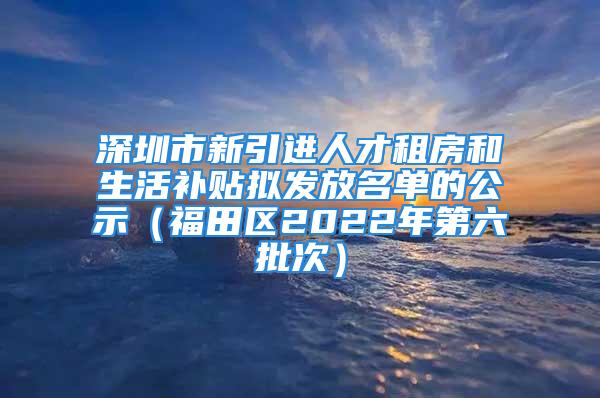 深圳市新引進(jìn)人才租房和生活補(bǔ)貼擬發(fā)放名單的公示（福田區(qū)2022年第六批次）