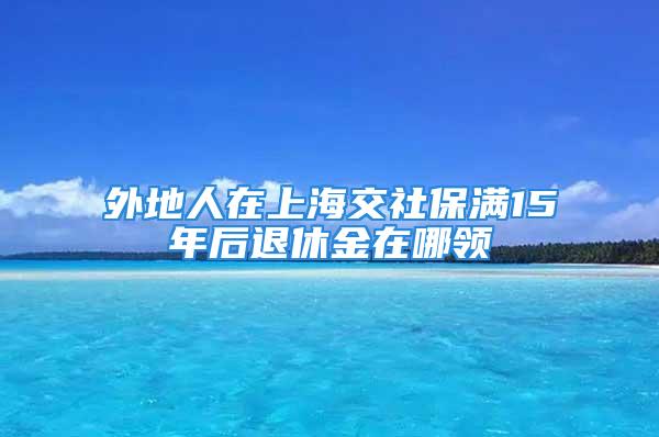 外地人在上海交社保滿15年后退休金在哪領(lǐng)