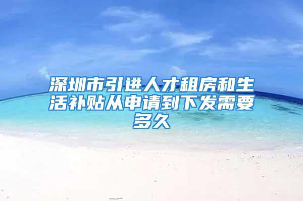 深圳市引進人才租房和生活補貼從申請到下發(fā)需要多久