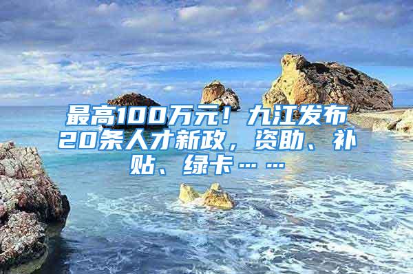 最高100萬元！九江發(fā)布20條人才新政，資助、補貼、綠卡……