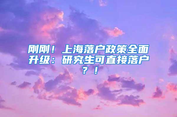 剛剛！上海落戶政策全面升級：研究生可直接落戶？！