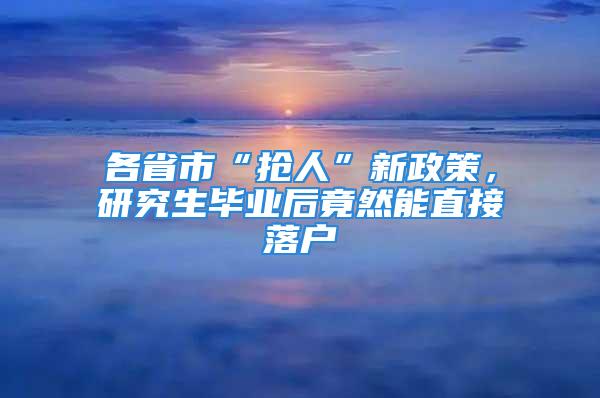 各省市“搶人”新政策，研究生畢業(yè)后竟然能直接落戶