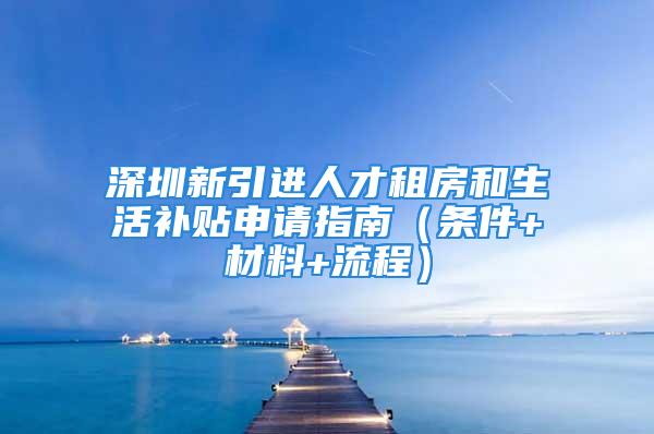 深圳新引進人才租房和生活補貼申請指南（條件+材料+流程）