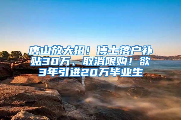 唐山放大招！博士落戶補(bǔ)貼30萬、取消限購！欲3年引進(jìn)20萬畢業(yè)生