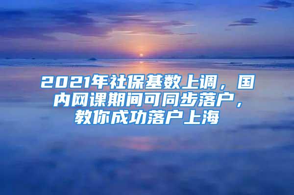 2021年社保基數(shù)上調(diào)，國內(nèi)網(wǎng)課期間可同步落戶，教你成功落戶上海